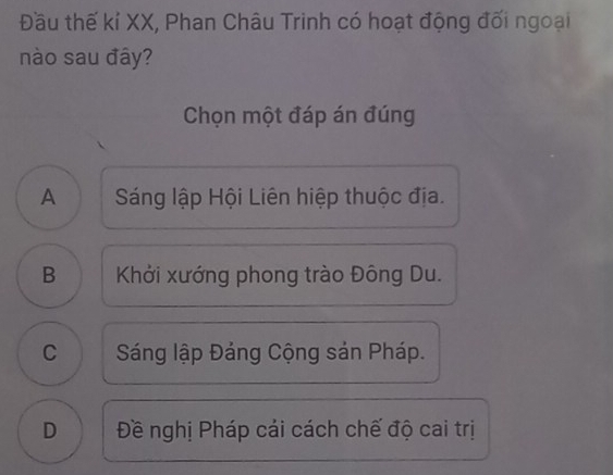 Đầu thế kí XX, Phan Châu Trinh có hoạt động đối ngoại
nào sau đây?
Chọn một đáp án đúng
A Sáng lập Hội Liên hiệp thuộc địa.
B Khởi xướng phong trào Đông Du.
C Sáng lập Đảng Cộng sản Pháp.
D Đề nghị Pháp cải cách chế độ cai trị