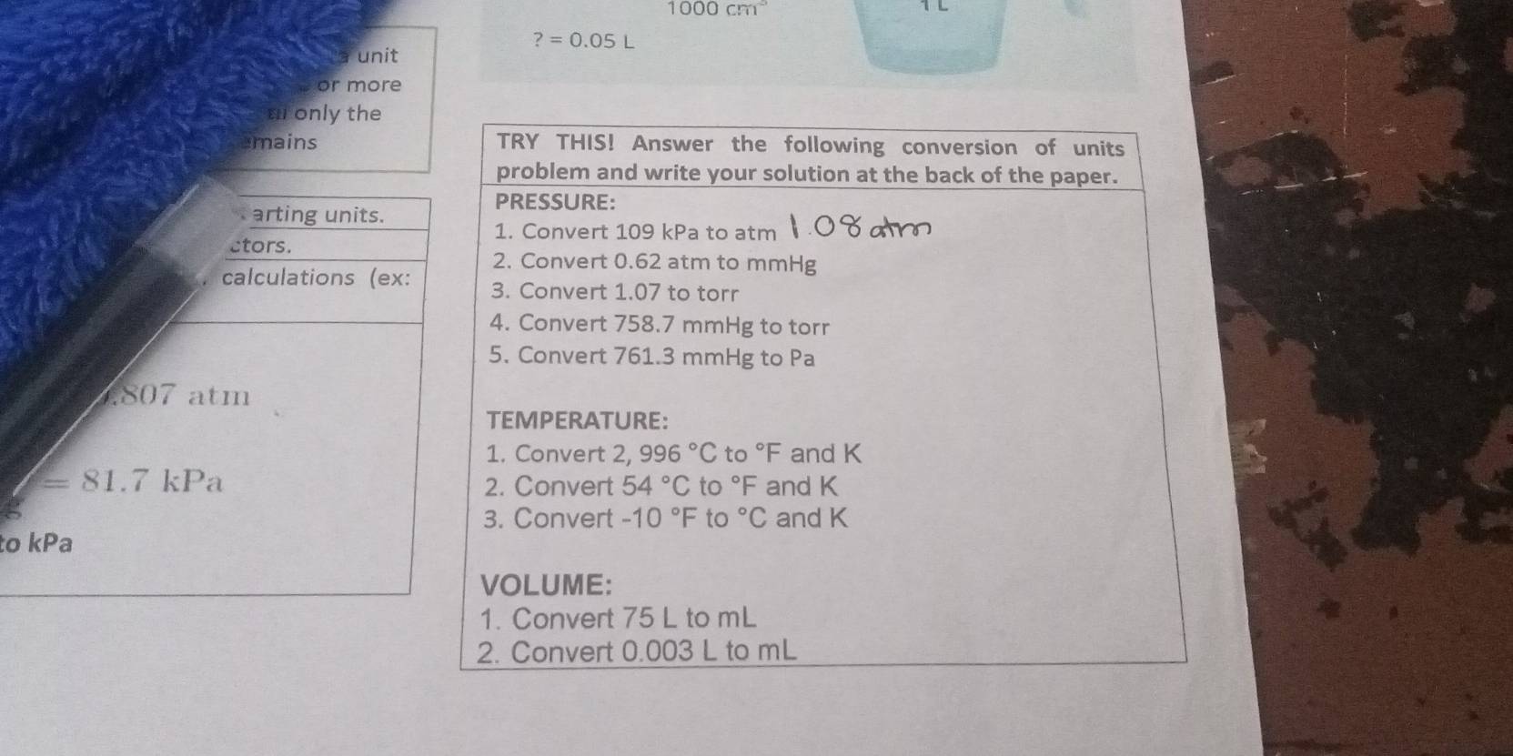 1000cm^3
?=0.05L
unit 
or more 
a only the 
emains TRY THIS! Answer the following conversion of units 
problem and write your solution at the back of the paper. 
PRESSURE: 
arting units. 
1. Convert 109 kPa to atm 
ctors. 
2. Convert 0.62 atm to mmHg
calculations (ex: 3. Convert 1.07 to torr
4. Convert 758.7 mmHg to torr
5. Convert 761.3 mmHg to Pa 
. 807 atm 
TEMPERATURE: 
1. Convert 2, 996°C 0°F and K
=81.7kPa 2. Convert 54°C to°F and K
3. Convert -10°F to 0°C and K
to kPa
VOLUME: 
1. Convert 75 L to mL
2. Convert 0.003 L to mL