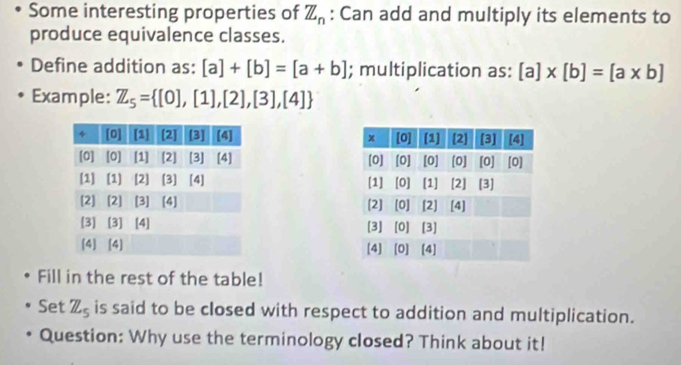 Some interesting properties of Z_n : Can add and multiply its elements to 
produce equivalence classes. 
Define addition as: [a]+[b]=[a+b]; multiplication as: [a]* [b]=[a* b]
Example: Z_5= [0],[1],[2],[3],[4]

Fill in the rest of the table! 
Set Z_5 is said to be closed with respect to addition and multiplication. 
Question: Why use the terminology closed? Think about it!