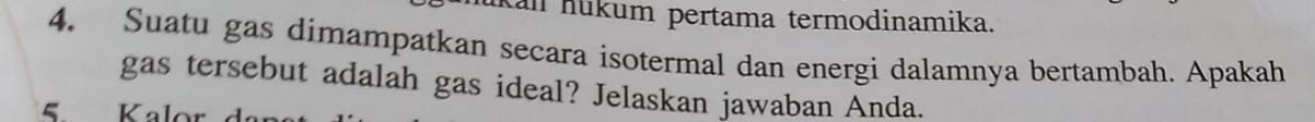 kan nükum pertama termodinamika. 
4. Suatu gas dimampatkan secara isotermal dan energi dalamnya bertambah. Apakah 
gas tersebut adalah gas ideal? Jelaskan jawaban Anda. 
Kale