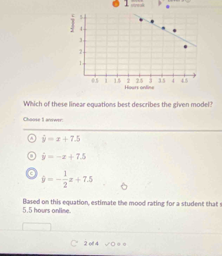 streak
Which of these linear equations best describes the given model?
Choose 1 answer:
a hat y=x+7.5
hat y=-x+7.5
a hat y=- 1/2 x+7.5
Based on this equation, estimate the mood rating for a student that s
5.5 hours online.
2 of 4