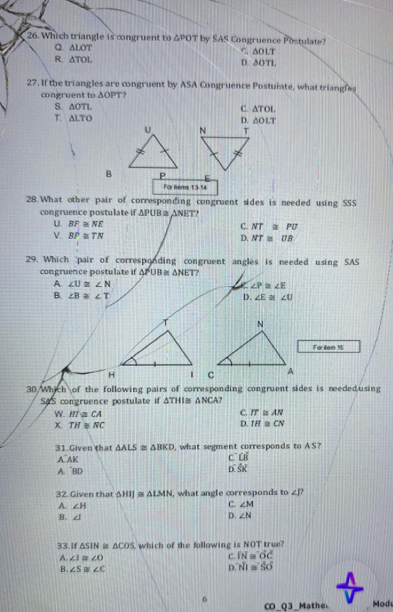 Which triangle is congruent to △ POT by SAS Congruence Postulate?
Q. △ LOT
C. △ OLT
R. △ TOL D. △ OTL
27. If the triangles are congruent by ASA Congruence Postuiate, what triangles
congruent to △ OPT 2
S. △ OTL C. △ TOL
T. △ LTO
D. △ OLT
B 
For items 13-14
28.What other pair of corresponding congruent sides is needed using SSS
congruence postulate if △ PUB≌ △ NET
U. BF≌ NE C. NT≌ PU
V. BP≌ TN
D. NT≌ UB
29. Which 'pair of corresponding congruent angles is needed using SAS
congruence postulate if △ PUB≌ △ NET ?
A. ∠ U≌ ∠ N ∠ P≌ ∠ E
B. ∠ B≌ ∠ T D. ∠ E≌ ∠ U
For item 15
30 /Whikh of the following pairs of corresponding congruent sides is needed,using
SAS congruence postulate if △ THI≌ △ NCA
W. HI≌ CA
C. IT≌ AN
D.
X. TH≌ NC IH≌ CN
31.Given that △ ALS≌ △ BKD , what segment corresponds to AS?
A AK C. Loverline B
A. ¯BD D. overline Soverline K
32. Given that △ HIJ≌ △ LMN , what angle corresponds to ∠ J? 
A. ∠ H C. ∠ M
B. ∠ I D. ∠ N
33.If △ SIN≌ △ COS which of the following is NOT true?
A. ∠ I≌ ∠ O
C. overline IN≌ overline Ooverline C
B. ∠ S≌ ∠ C D. overline NI≌ overline SO
6
_ Q3 Mathe Modu