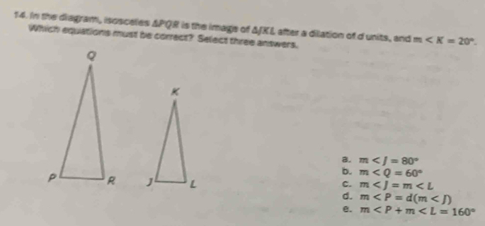 In the diagram, isosceles ΔPQR is the image of ΔJKL after a dilation of d units, and m . 
Which equations must be correct? Select three answers.
a. m
b. m

C. m
d. m
e. m