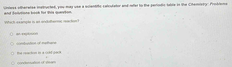 Unless otherwise instructed, you may use a scientific calculator and refer to the periodic table in the Chemistry: Problems
and Solutions book for this question.
Which example is an endothermic reaction?
an explosion
combustion of methane
the reaction in a cold pack
condensation of steam