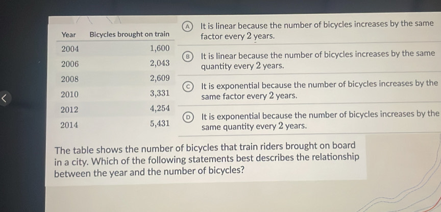 A  It is linear because the number of bicycles increases by the same
factor every 2 years.
B  It is linear because the number of bicycles increases by the same
quantity every 2 years.
It is exponential because the number of bicycles increases by the
same factor every 2 years.
It is exponential because the number of bicycles increases by the
same quantity every 2 years.
The table shows the number of bicycles that train riders brought on board
in a city. Which of the following statements best describes the relationship
between the year and the number of bicycles?