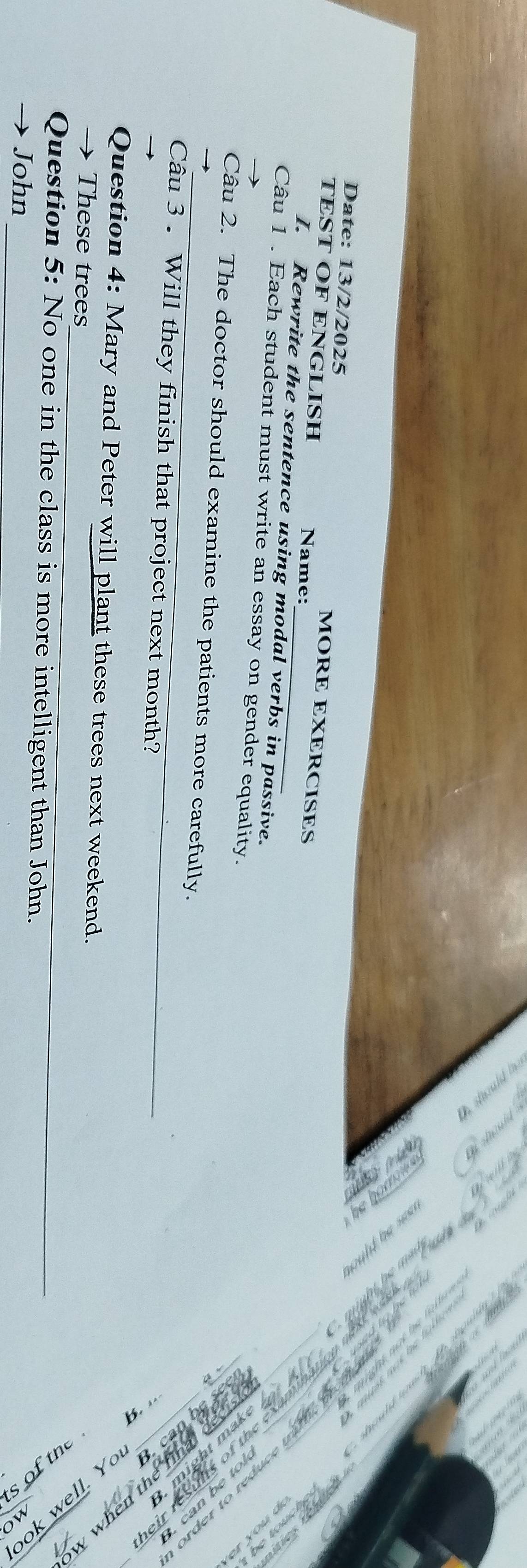 Date: 13/2/2025 
MORE EXERCISES 
TEST OF ENGLISH Name: 
I. Rewrite the sentence using modal verbs in passive. 
Câu 1 . Each student must write an essay on gender equality. 
_ 


Câu 2. The doctor should examine the patients more carefully. 
Câu 3 . Will they finish that project next month? 
_ 
Question 4: Mary and Peter will plant these trees next weekend. 
→ These trees 
_ 
; T_ 
Question 5: No one in the class is more intelligent than John. 
John