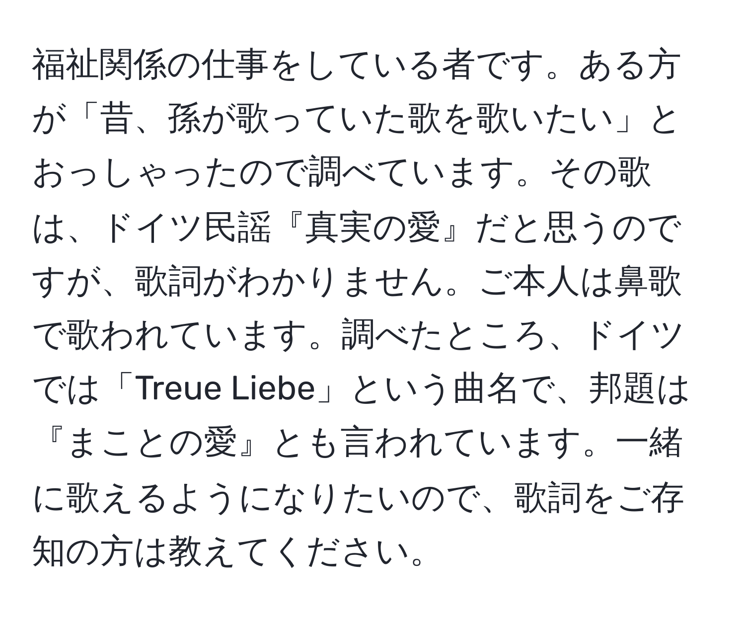 福祉関係の仕事をしている者です。ある方が「昔、孫が歌っていた歌を歌いたい」とおっしゃったので調べています。その歌は、ドイツ民謡『真実の愛』だと思うのですが、歌詞がわかりません。ご本人は鼻歌で歌われています。調べたところ、ドイツでは「Treue Liebe」という曲名で、邦題は『まことの愛』とも言われています。一緒に歌えるようになりたいので、歌詞をご存知の方は教えてください。