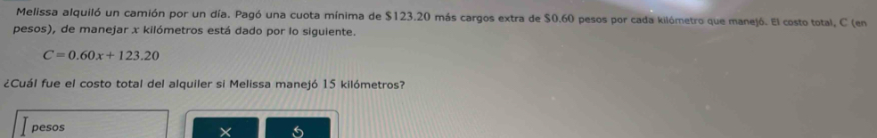 Melissa alquiló un camión por un día. Pagó una cuota mínima de $123.20 más cargos extra de $0.60 pesos por cada kilómetro que manejó. El costo total, C (en 
pesos), de manejar x kilómetros está dado por lo siguiente.
C=0.60x+123.20
¿Cuál fue el costo total del alquiler si Melissa manejó 15 kilómetros? 
pesos