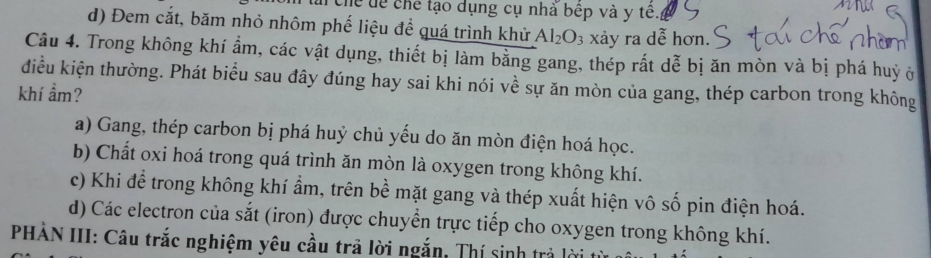 Chể dể chế tạo dụng cụ nhà bếp và y tê.
d) Đem cắt, băm nhỏ nhôm phế liệu để quá trình khử Al_2O_3 xảy ra dễ hơn.
Câu 4. Trong không khí ẩm, các vật dụng, thiết bị làm bằng gang, thép rất dễ bị ăn mòn và bị phá huỷ ở
điều kiện thường. Phát biểu sau đây đúng hay sai khi nói về sự ăn mòn của gang, thép carbon trong không
khí ẩm?
a) Gang, thép carbon bị phá huỷ chủ yếu do ăn mòn điện hoá học.
b) Chất oxi hoá trong quá trình ăn mòn là oxygen trong không khí.
c) Khi để trong không khí ẩm, trên bề mặt gang và thép xuất hiện vô số pin điện hoá.
d) Các electron của sắt (iron) được chuyển trực tiếp cho oxygen trong không khí.
PHẢN III: Câu trắc nghiệm yêu cầu trả lời ngắn, Thí sinh trả lờ