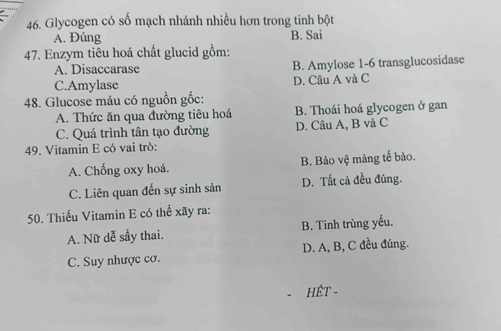 Glycogen có số mạch nhánh nhiều hơn trong tinh bột
A. Đúng B. Sai
47. Enzym tiêu hoá chất glucid gồm:
A. Disaccarase B. Amylose 1-6 transglucosidase
C.Amylase D. Câu A và C
48. Glucose máu có nguồn gốc:
A. Thức ăn qua đường tiêu hoá B. Thoái hoá glycogen ở gan
C. Quá trình tân tạo đường D. Câu A, B và C
49. Vitamin E có vai trò:
A. Chống oxy hoá. B. Bảo vệ màng tế bảo.
C. Liên quan đến sự sinh sản D. Tất cả đều đúng.
50. Thiếu Vitamin E có thể xãy ra:
A. Nữ dễ sầy thai. B. Tinh trùng yếu.
C. Suy nhược cơ. D. A, B, C đều đúng.
HÊT -