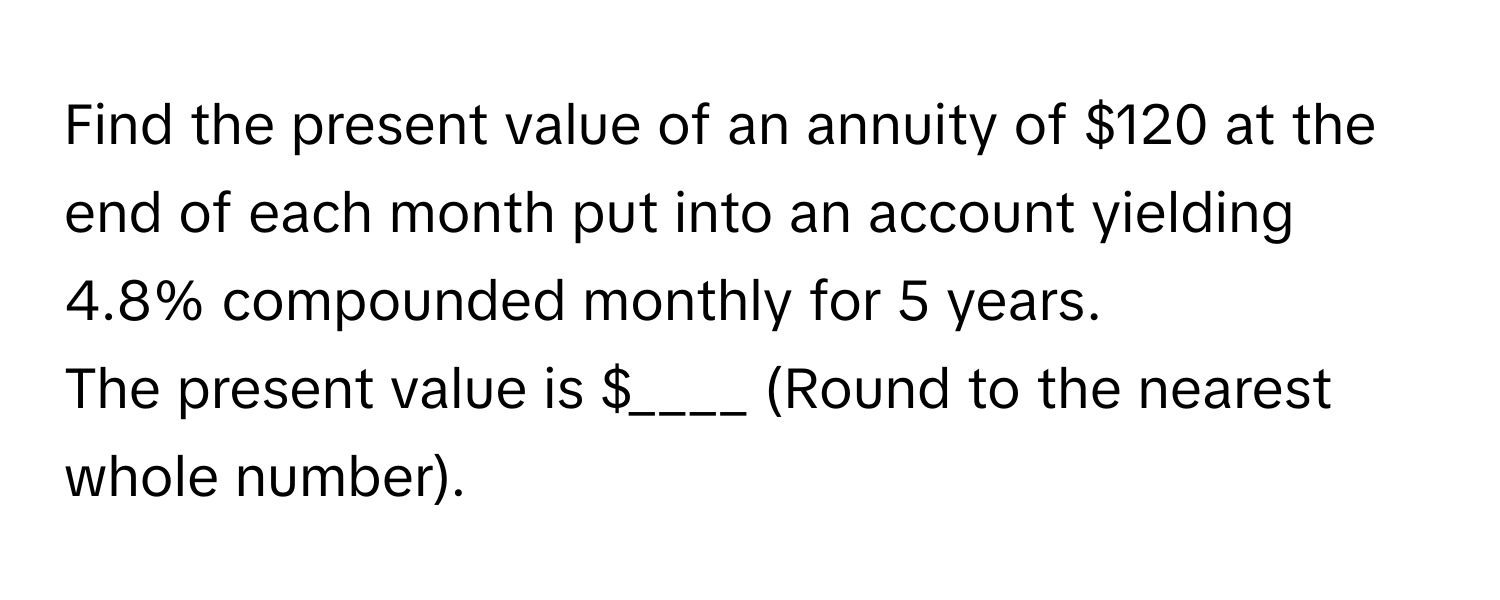 Find the present value of an annuity of $120 at the end of each month put into an account yielding 4.8% compounded monthly for 5 years.

The present value is $____ (Round to the nearest whole number).