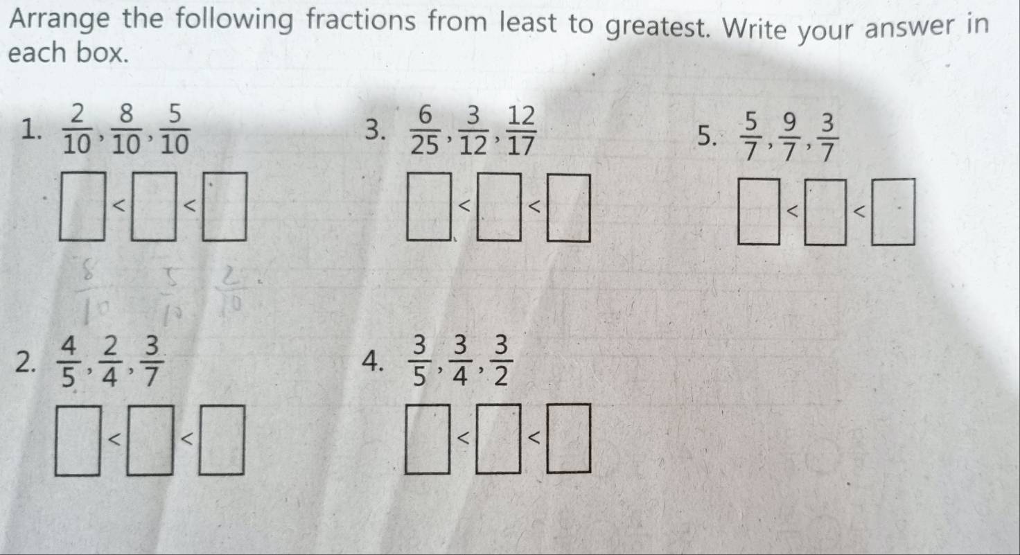 Arrange the following fractions from least to greatest. Write your answer in 
each box. 
1.  2/10 ,  8/10 ,  5/10   6/25 ,  3/12 ,  12/17 
3. 
5.  5/7 ,  9/7 ,  3/7 
□
□
□
2.  4/5 ,  2/4 ,  3/7   3/5 ,  3/4 ,  3/2 
4.
□
□