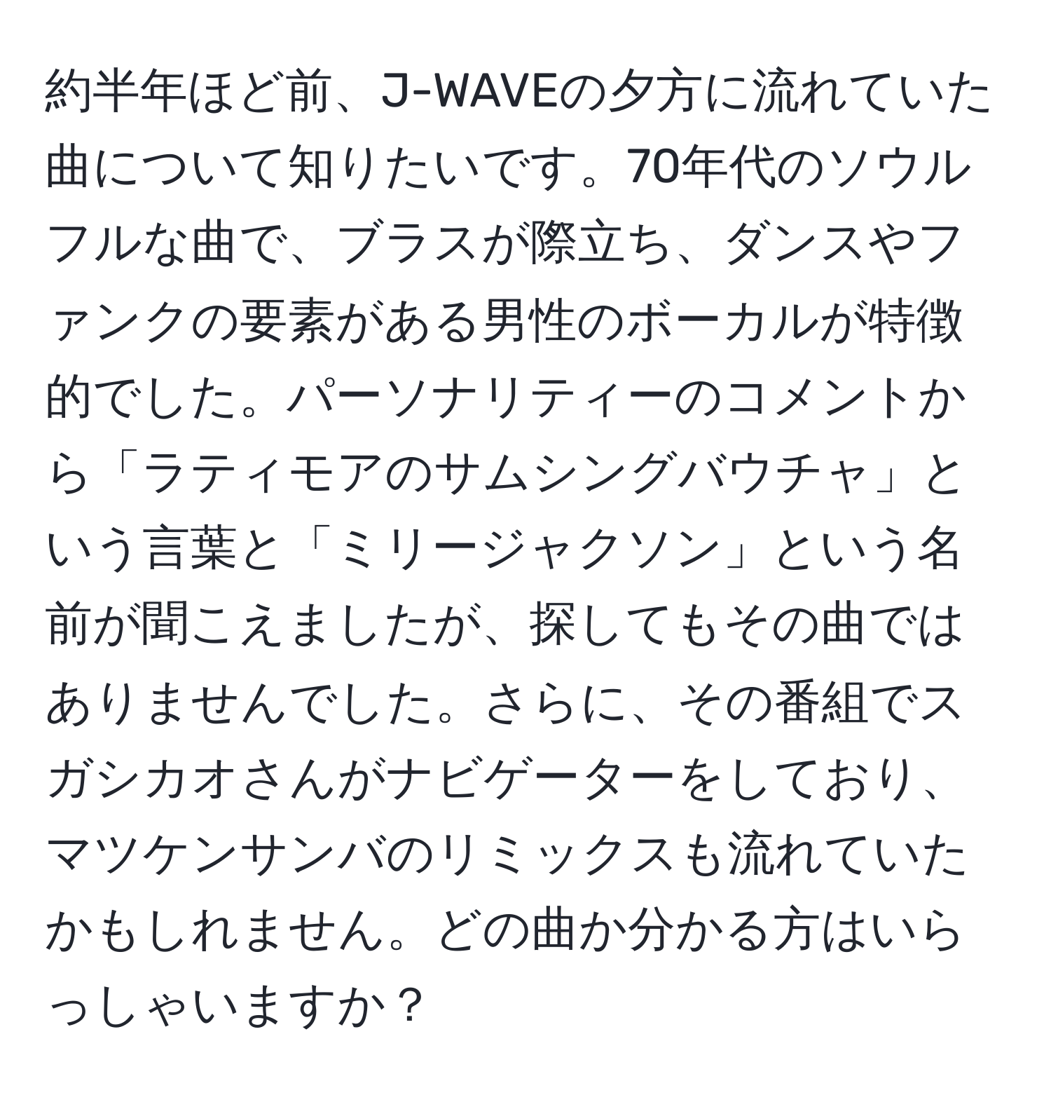 約半年ほど前、J-WAVEの夕方に流れていた曲について知りたいです。70年代のソウルフルな曲で、ブラスが際立ち、ダンスやファンクの要素がある男性のボーカルが特徴的でした。パーソナリティーのコメントから「ラティモアのサムシングバウチャ」という言葉と「ミリージャクソン」という名前が聞こえましたが、探してもその曲ではありませんでした。さらに、その番組でスガシカオさんがナビゲーターをしており、マツケンサンバのリミックスも流れていたかもしれません。どの曲か分かる方はいらっしゃいますか？