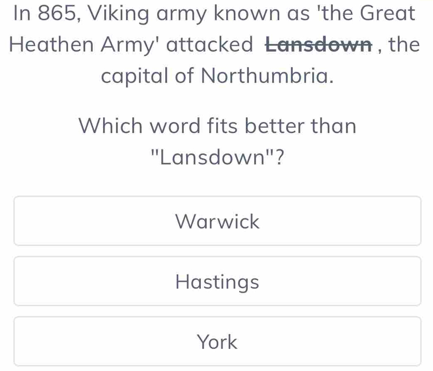 In 865, Viking army known as 'the Great
Heathen Army' attacked Lansdown , the
capital of Northumbria.
Which word fits better than
'Lansdown''?
Warwick
Hastings
York