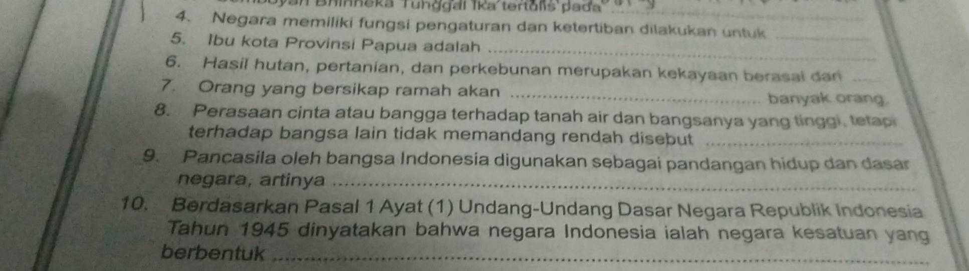 van Bhinneka Tunǧgal īka tertulis pada 
4. Negara memiliki fungsi pengaturan dan ketertiban dilakukan untuk_ 
_ 
5. Ibu kota Provinsi Papua adalah 
6. Hasil hutan, pertanian, dan perkebunan merupakan kekayaan berasal dan_ 
7. Orang yang bersikap ramah akan _banyak orang. 
8. Perasaan cinta atau bangga terhadap tanah air dan bangsanya yang tinggi, tetap 
terhadap bangsa lain tidak memandang rendah disebut_ 
9. Pancasila oleh bangsa Indonesia digunakan sebagai pandangan hidup dan dasar 
negara, artinya_ 
10. Berdasarkan Pasal 1 Ayat (1) Undang-Undang Dasar Negara Republik Indonesia 
Tahun 1945 dinyatakan bahwa negara Indonesia ialah negara kesatuan yang 
berbentuk_