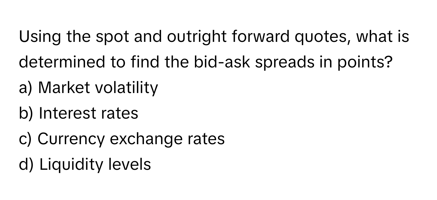 Using the spot and outright forward quotes, what is determined to find the bid-ask spreads in points?

a) Market volatility 
b) Interest rates 
c) Currency exchange rates 
d) Liquidity levels