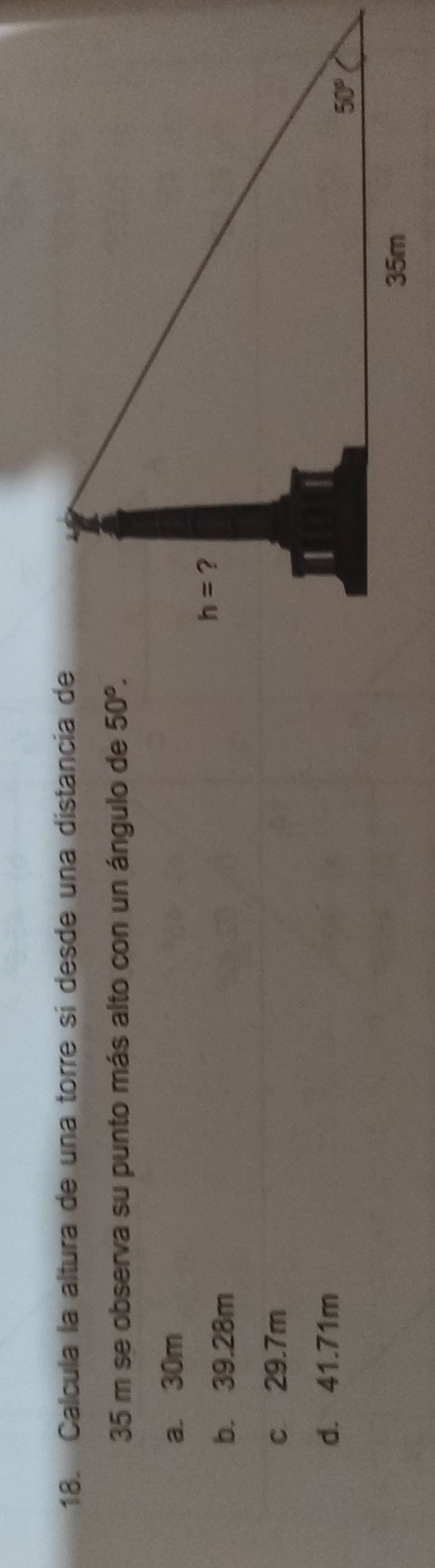 Calcula la altura de una torre sí desde una distancía de
35 m se observa su punto más alto con un ángulo de 50°.
a. 30m
b. 39.28m
c 29.7m
d. 41.71m
