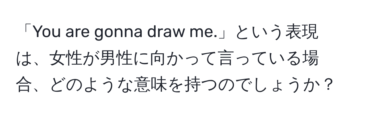 「You are gonna draw me.」という表現は、女性が男性に向かって言っている場合、どのような意味を持つのでしょうか？