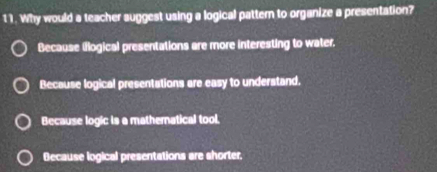 Why would a teacher suggest using a logical pattern to organize a presentation?
Because (flogical presentations are more interesting to water.
Because logical presentations are easy to understand.
Because logic is a mathernatical tool.
Because logical presentations are shorter.