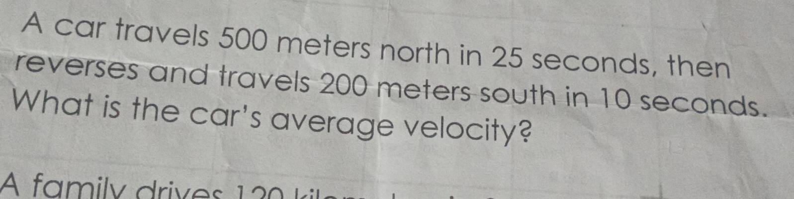 A car travels 500 meters north in 25 seconds, then 
reverses and travels 200 meters south in 10 seconds. 
What is the car's average velocity? 
A family drives 12