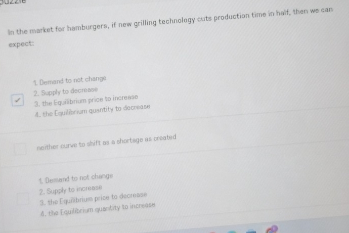 In the market for hamburgers, if new grilling technology cuts production time in half, then we can
expect:
1. Demand to not change
2. Supply to decrease
3. the Equilibrium price to increase
4. the Equilibrium quantity to decrease
neither curve to shift as a shortage as created
1. Demand to not change
2. Supply to increase
3. the Equilibrium price to decrease
4. the Equilibrium quantity to increase