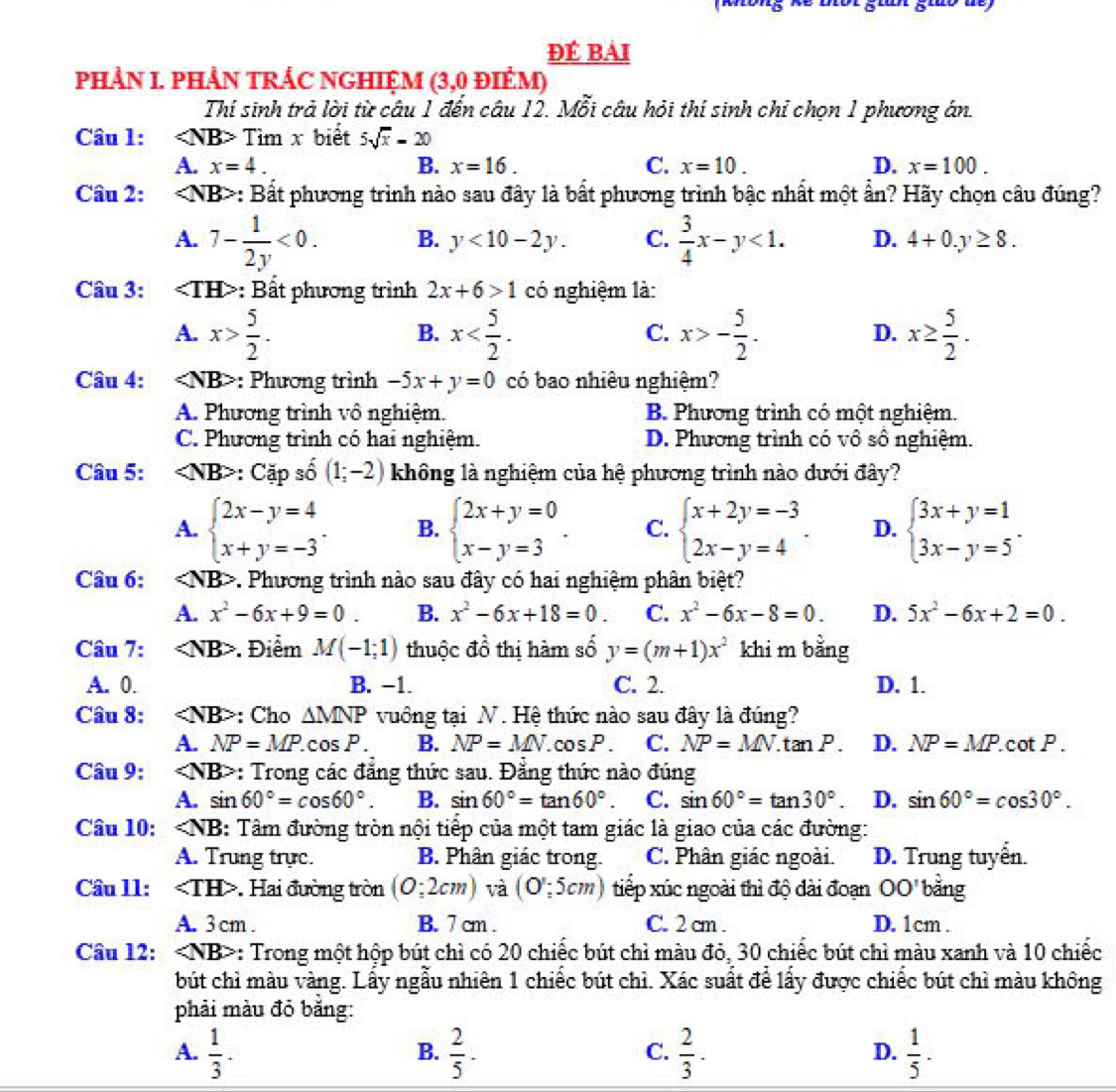 ĐÉ Bải
PHẢN I. PHẢN TRÁC NGHIỆM (3,0 đIÉM)
Thi sinh trả lời từ câu 1 đến câu 12. Mỗi câu hỏi thí sinh chỉ chọn 1 phương án.
Câu 1: Tìm x biết 5sqrt(x)-20
A. x=4. B. x=16. C. x=10. D. x=100.
Câu 2: : Bắt phương trình nào sau đây là bất phương trình bậc nhất một ần? Hãy chọn câu đúng?
A. 7- 1/2y <0. B. y<10-2y. C.  3/4 x-y<1. D. 4+0.y≥ 8.
Câu 3: : Bất phương trình 2x+6>1 có nghiệm là:
A. x> 5/2 . x x>- 5/2 . x≥  5/2 .
B.
C.
D.
Câu 4: : Phương trình -5x+y=0 có bao nhiêu nghiệm?
A. Phương trình vô nghiệm. B. Phương trình có một nghiệm.
C. Phương trình có hai nghiệm. D. Phương trình có vô số nghiệm.
Câu 5: : Cặp số (1;-2) không là nghiệm của hệ phương trình nào dưới đây?
A. beginarrayl 2x-y=4 x+y=-3endarray. . B. beginarrayl 2x+y=0 x-y=3endarray. . C. beginarrayl x+2y=-3 2x-y=4endarray. . D. beginarrayl 3x+y=1 3x-y=5endarray. .
Câu 6: *. Phương trình nào sau đây có hai nghiệm phân biệt?
A. x^2-6x+9=0. B. x^2-6x+18=0. C. x^2-6x-8=0. D. 5x^2-6x+2=0.
Câu 7: . Điểm M(-1;1) thuộc đồ thị hàm số y=(m+1)x^2 khi m bằng
A. 0. B. −1. C. 2. D. 1.
Câu 8: : Cho △ MNP vuồng tại N. Hệ thức nào sau đây là đúng?
A. NP=MP.cos P. B. NP=MN. C osP C. NP=MN.tan P. D. NP=MP. cot P .
Câu 9: : Trong các đẳng thức sau. Đẳng thức nào đúng
A. sin 60°=cos 60°. B. sin 60°=tan 60°. C. sin 60°=tan 30°. D. sin 60°=cos 30°.
Câu 10: ∠ NB : Tâm đường tròn nội tiếp của một tam giác là giao của các đường:
A. Trung trực. B. Phân giác trong. C. Phân giác ngoài. D. Trung tuyển.
Câu ll: *. Hai đường tròn (0:2cm) và (O':5cm) tiếp xúc ngoài thì độ dài đoạn OO' bằng
A. 3 cm . B. 7 cm . C. 2 cm . D. 1cm .
Câu 12: : Trong một hộp bút chì có 20 chiếc bút chỉ màu đỏ, 30 chiếc bút chì màu xanh và 10 chiếc
bút chì màu vàng. Lấy ngẫu nhiên 1 chiếc bút chì. Xác suất để lấy được chiếc bút chì màu không
phải màu đỏ băng:
A.  1/3 .  2/5 ·  2/3 ·  1/5 ·
B.
C.
D.