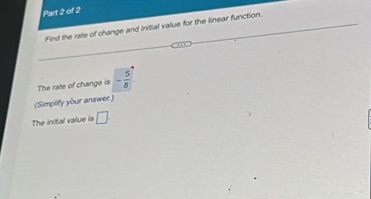 Find the rate of change and initial value for the linear function. 
The rate of change is - 5/8 . 
(Simplify your answer.) 
The initial value is □.