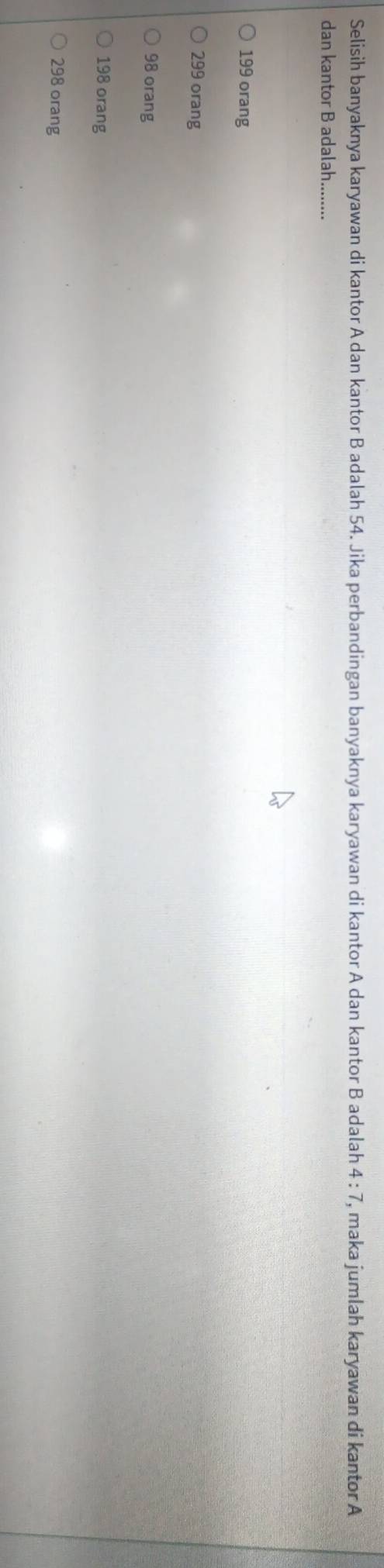 Selisih banyaknya karyawan di kantor A dan kantor B adalah 54. Jika perbandingan banyaknya karyawan di kantor A dan kantor B adalah 4:7 , maka jumlah karyawan di kantor A
dan kantor B adalah........
199 orang
299 orang
98 orang
198 orang
298 orang