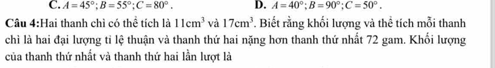 C. A=45°; B=55°; C=80°. D. A=40°; B=90°; C=50°. 
Câu 4:Hai thanh chì có thể tích là 11cm^3 và 17cm^3. Biết rằng khối lượng và thể tích mỗi thanh
chì là hai đại lượng tỉ lệ thuận và thanh thứ hai nặng hơn thanh thứ nhất 72 gam. Khối lượng
của thanh thứ nhất và thanh thứ hai lần lượt là