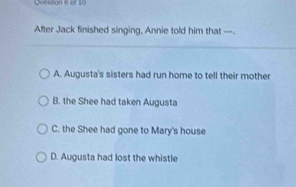 After Jack finished singing, Annie told him that ---.
A. Augusta's sisters had run home to tell their mother
B. the Shee had taken Augusta
C. the Shee had gone to Mary's house
D. Augusta had lost the whistle