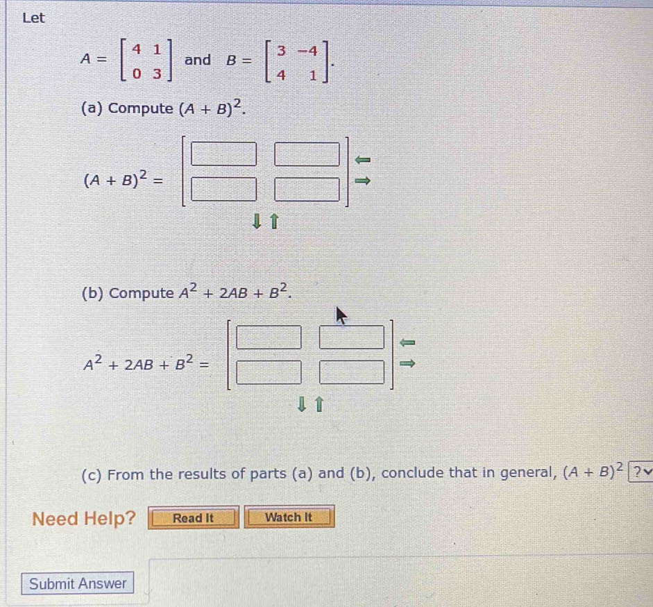 Let
A=beginbmatrix 4&1 0&3endbmatrix and B=beginbmatrix 3&-4 4&1endbmatrix. 
(a) Compute (A+B)^2.
beginarrayr □ □  □ □ endarray
|
A+B)^2= 1c
3+2
1 
(b) Compute A^2+2AB+B^2.
A^2+2AB+B^2=
 □ /□   
(c) From the results of parts (a) and (b), conclude that in general, (A+B)^2≥ ?vee 
Need Help? Read It Watch It 
Submit Answer