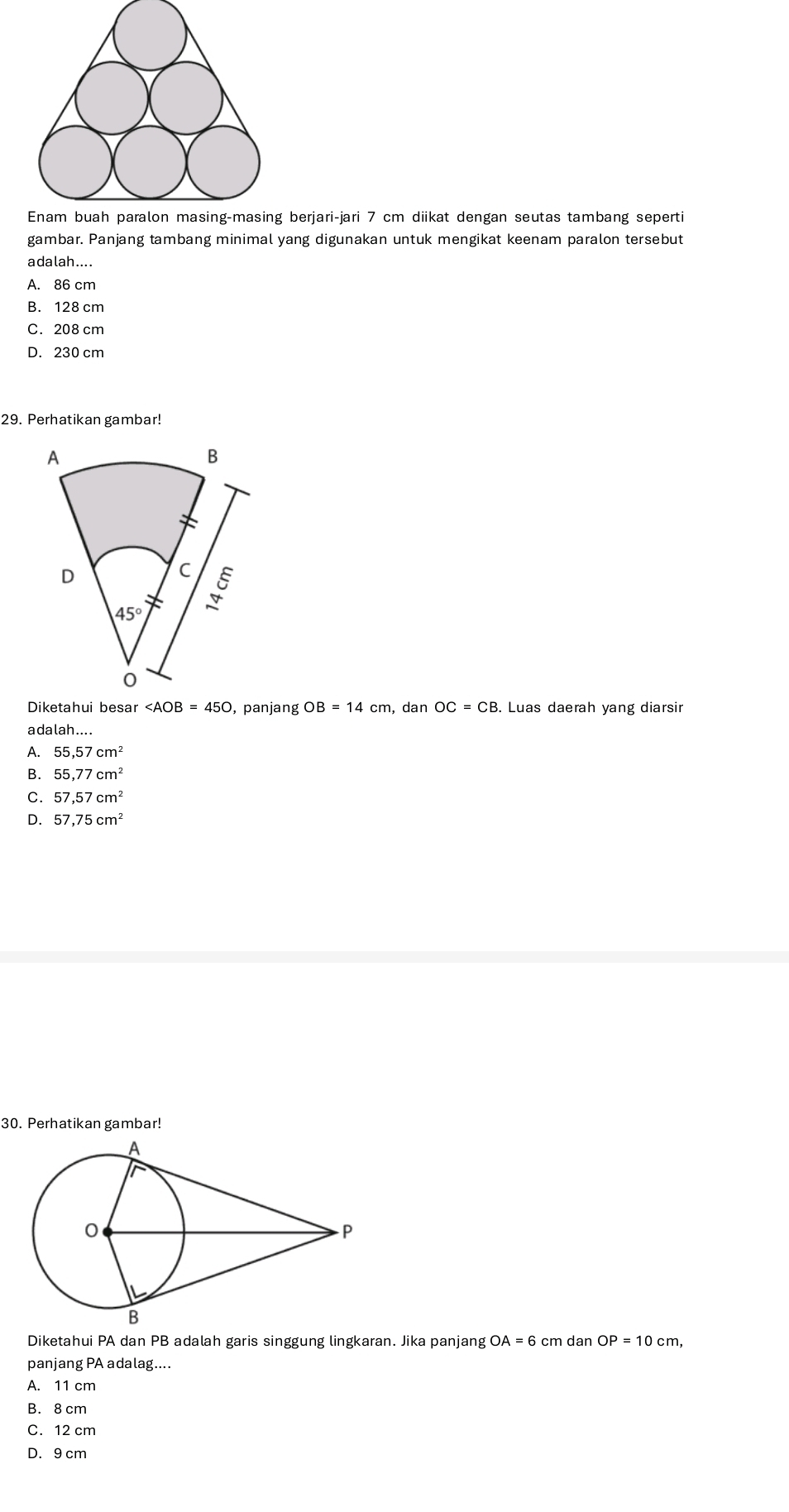 erjari-jari 7 cm diikat dengan seutas tambang seperti
gambar. Panjang tambang minimal yang digunakan untuk mengikat keenam paralon tersebut
adalah....
A. 86 cm
B. 128 cm
C. 208 cm
D. 230 cm
29. Perhatikan gambar!
Diketahui besar ∠ AOB=450 , panjang OB=14cm , dan OC=CB B. Luas daerah yang diarsir
adalah....
A. 55,57cm^2
B. 55.77cm^2
C. 57,57cm^2
D. 57,75cm^2
30. Perhatikan gambar!
Diketahui PA dan PB adalah garis singgung lingkaran. Jika panjang OA=6 cm dan OP=10cm,
panjang PA adalag....
A. 11 cm
B. 8 cm
C. 12 cm
D. 9 cm