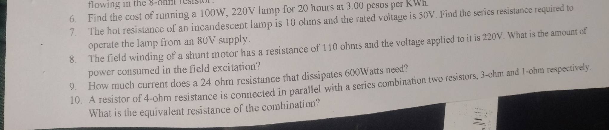 flowing in the 8-ohm resisto 
6. Find the cost of running a 100W, 220V lamp for 20 hours at 3.00 pesos per KWh. 
7. The hot resistance of an incandescent lamp is 10 ohms and the rated voltage is 50V. Find the series resistance required to 
operate the lamp from an 80V supply. 
8. The field winding of a shunt motor has a resistance of 110 ohms and the voltage applied to it is 220V. What is the amount of 
power consumed in the field excitation? 
9. How much current does a 24 ohm resistance that dissipates 600Watts need? 
10. A resistor of 4-ohm resistance is connected in parallel with a series combination two resistors, 3-ohm and 1-ohm respectively. 
What is the equivalent resistance of the combination?