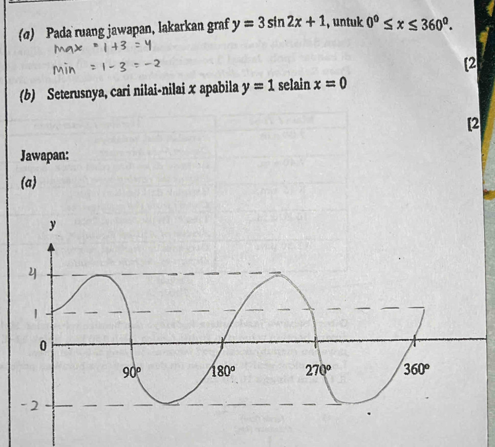 (α) Pada ruang jawapan, lakarkan graf y=3sin 2x+1 , untuk 0^0≤ x≤ 360^0.
[2
(b) Seterusnya, cari nilai-nilai x apabila y=1 selain x=0
[2
Jawapan:
(a)