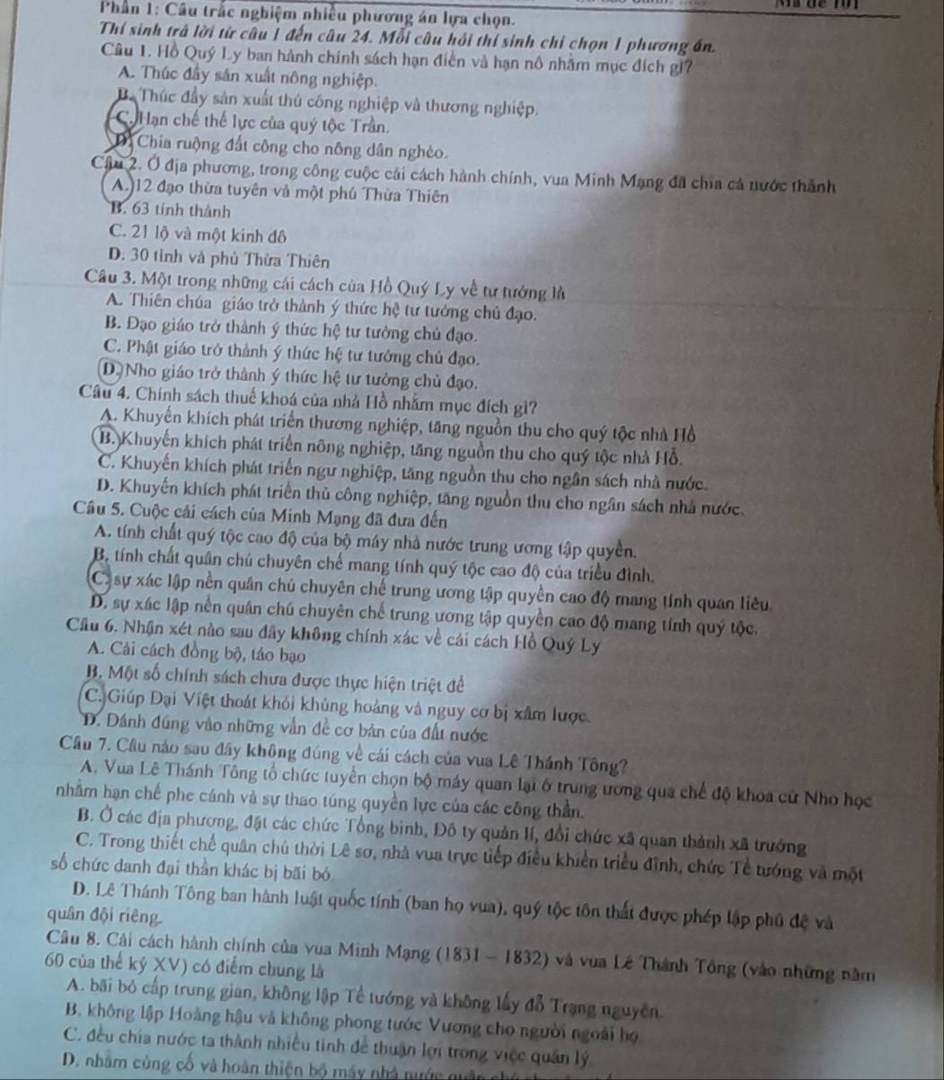 Phần 1: Câu trắc nghiệm nhiều phương án lựa chọn.
Thí sinh trá lời từ câu 1 đến câu 24. Mỗi câu hỏi thí sinh chỉ chọn 1 phương án.
Câu 1. Hồ Quý Ly ban hành chính sách hạn điễn và hạn nô nhâm mục đích gi7
A. Thúc đầy sản xuất nông nghiệp.
D. Thúc đầy sản xuất thủ công nghiệp và thương nghiệp.
Ca Hạn chế thế lực của quý tộc Trần.
Dị Chia ruộng đất công cho nông dân nghèo.
Câu 2. Ở địa phương, trong công cuộc cải cách hành chính, vua Minh Mạng đã chia cả nước thành
A.)12 đạo thừa tuyên và một phú Thừa Thiên
B. 63 tinh thành
C. 21 lộ và một kinh đô
D. 30 tỉnh và phủ Thừa Thiên
Câu 3. Một trong những cái cách của Hồ Quý Ly về tư tưởng là
A. Thiên chúa giáo trở thành ý thức hệ tư tướng chủ đạo.
B. Đạo giáo trở thành ý thức hệ tư tưởng chủ đạo.
C. Phật giáo trở thành ý thức hệ tư tưởng chủ đạo.
D.Nho giáo trở thành ý thức hệ tư tưởng chủ đạo.
Câu 4. Chính sách thuế khoá của nhà Hồ nhằm mục đích gì?
A. Khuyến khích phát triển thương nghiệp, tăng nguồn thu cho quý tộc nhà Hồ
B. Khuyến khích phát triển nông nghiệp, tăng nguồn thu cho quý tộc nhà Hỗ.
C. Khuyến khích phát triển ngư nghiệp, tăng nguồn thu cho ngân sách nhà nước.
D. Khuyến khích phát triển thủ công nghiệp, tăng nguồn thu cho ngân sách nhà nước.
Câu 5. Cuộc cải cách của Minh Mạng đã đưa đến
A. tính chất quý tộc cao độ của bộ máy nhà nước trung ương tập quyền.
B. tính chất quân chủ chuyên chế mang tính quý tộc cao độ của triều đình.
C) sự xác lập nền quân chủ chuyên chế trung ương tập quyền cao độ mang tính quan liêu
D. sự xác lập nền quân chú chuyên chế trung ương tập quyền cao độ mang tính quý tộc.
Cầu 6. Nhận xét nào sau đây không chính xác về cải cách Hồ Quý Ly
A. Cải cách đồng bộ, táo bạo
B. Một số chính sách chưa được thực hiện triệt để
C. Giúp Đại Việt thoát khỏi khủng hoàng và nguy cơ bị xâm lược.
D. Dánh đúng vào những vẫn đề cơ bản của đất nước
Câu 7. Câu nào sau đây không đúng về cái cách của vua Lê Thánh Tông?
A. Vua Lê Thánh Tông tổ chức tuyển chọn bộ máy quan lại ở trung ương qua chế độ khoa cử Nho học
nhằm hạn chế phe cánh và sự thao túng quyền lực của các công thần
B. Ở các địa phương, đặt các chức Tổng binh, Đô ty quản lí, đổi chức xã quan thành xã trưởng
C. Trong thiết chế quân chủ thời Lê sơ, nhà vua trực tiếp điều khiển triều đĩnh, chức Tề tướng và một
số chức danh đại thần khác bị bãi bó
D. Lê Thánh Tông ban hành luật quốc tính (ban họ vua), quý tộc tôn thất được phép lập phủ đệ và
quân đội riêng
Câu 8. Cải cách hành chính của vua Minh Mạng (1831 - 1832) và vua Lê Thành Tông (vào những năm
60 của thế kỷ XV) có điểm chung là
A. bãi bỏ cấp trung gian, không lập Tế tướng và không lấy đỗ Trạng nguyên.
B. không lập Hoàng hậu và không phong tước Vương cho người ngoài họ
C. đều chía nước ta thành nhiều tinh để thuận lợi trong việc quân lý
D. nhằm cùng cố và hoàn thiện bộ máy nhà nước quân g