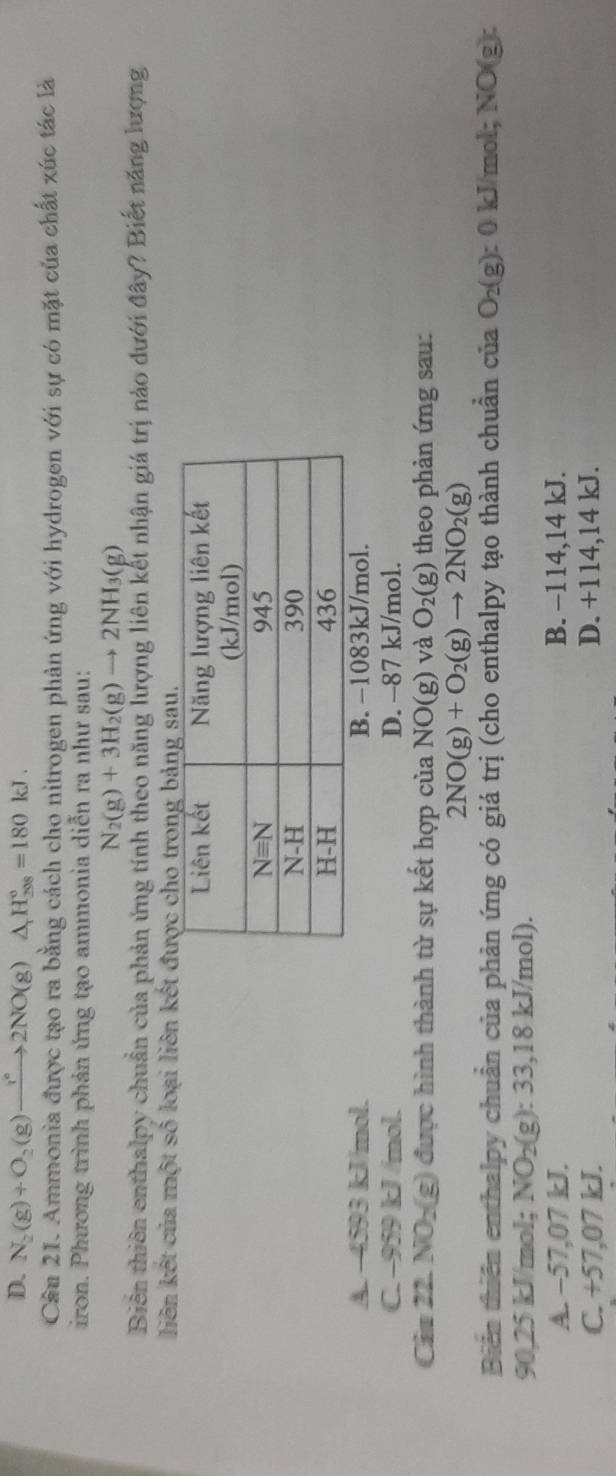 D. N_2(g)+O_2(g)to 2NO(g)△ _1H_(208)°=180kJ.
Cầu 21. Ammonia được tạo ra bằng cách cho nitrogen phản ứng với hydrogen với sự có mặt của chất xúc tác là
iron. Phương trình phản ứng tạo ammonia diễn ra như sau:
N_2(g)+3H_2(g)to 2NH_3(g)
Biên thiên enthalpy chuẩn của phản ứng tính theo năng lượng liên kết nhận giá trị nào dưới đây? Biết năng lượng
liên kết của một số loại liên kết được cho trong bản
A. -4593 kJ/mol. B. −1083kJ/mol.
C. −959 kJ /mol. D. -87 kJ/mol.
Câu 22. NO_2(g ) được hình thành từ sự kết hợp của NO(g) và O_2(g) theo phản ứng sau:
2NO(g)+O_2(g)to 2NO_2(g)
Biến thiên enthalpy chuẩn của phản ứng có giá trị (cho enthalpy tạo thành chuẩn của O_2(g):0kJ/m I;NO(g):
90,25 kJ/mol; NO_2(g):33,18kJ /mol).
A. −57,07 kJ. B. −114,14 kJ.
C. +57,07 kJ. D. +114,14 kJ.