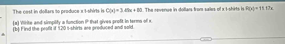 The cost in dollars to produce x t-shirts is C(x)=3.49x+80. The revenue in dollars from sales of x t-shirts is R(x)=11.17x. 
(a) Write and simplify a function P that gives profit in terms of x. 
(b) Find the profit if 120 t-shirts are produced and sold.