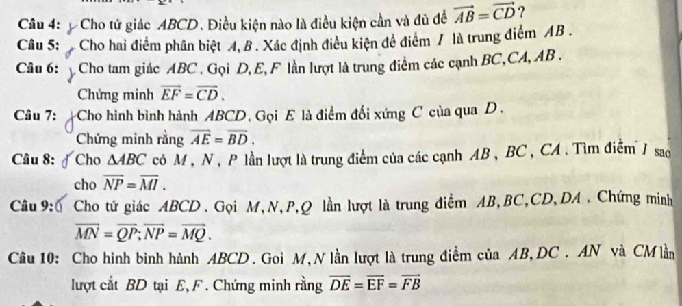 Cho tử giác ABCD. Điều kiện nào là điều kiện cần và đù đề vector AB=vector CD ? 
Câu 5: Cho hai điểm phân biệt A, B. Xác định điều kiện để điểm / là trung điểm AB. 
Câu 6: Cho tam giác ABC. Gọi D, E, F lần lượt là trung điểm các cạnh BC, CA, AB. 
Chứng minh overline EF=overline CD. 
Câu 7: Cho hình bình hành ABCD. Gọi E là điểm đối xứng C của qua D. 
Chứng minh rằng overline AE=overline BD. 
Câu 8: Cho △ ABC có M , N , P lần lượt là trung điểm của các cạnh AB , BC , CA . Tìm điểm / sao 
cho overline NP=overline MI. 
Câu 9: Cho tứ giác ABCD. Gọi M, N, P, Q lần lượt là trung điểm AB, BC, CD, DA. Chứng minh
overline MN=overline QP; overline NP=overline MQ. 
Câu 10: Cho hình bình hành ABCD. Goi M, N lần lượt là trung điểm của AB, DC. AN và CMlần
lượt cắt BD tại E, F. Chứng minh rằng overline DE=overline EF=overline FB