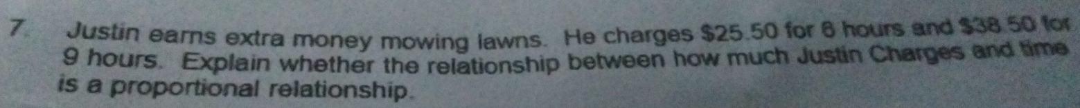 Justin earns extra money mowing lawns. He charges $25.50 for 6 hours and $38.50 for
9 hours. Explain whether the relationship between how much Justin Charges and time 
is a proportional relationship.