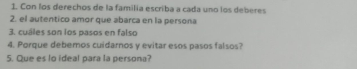 Con los derechos de la familía escriba a cada uno los deberes 
2. el autentico amor que abarca en la persona 
3. cuáles son los pasos en falso 
4. Porque debemos cuidarnos y evitar esos pasos falsos? 
5. Que es lo ideal para la persona?