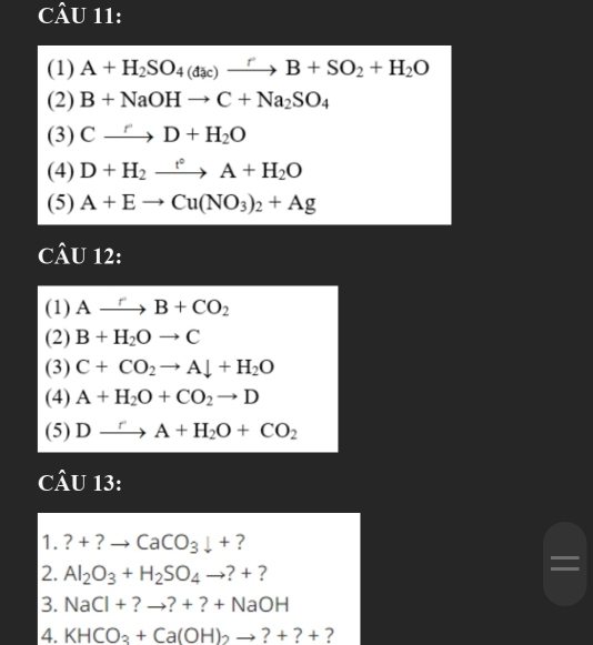 (1) A+H_2SO_4(dac)xrightarrow rB+SO_2+H_2O
(2) B+NaOHto C+Na_2SO_4
(3) Cxrightarrow rD+H_2O
(4) D+H_2xrightarrow f°A+H_2O
(5) A+Eto Cu(NO_3)_2+Ag
CÂU 12: 
(1) Axrightarrow rB+CO_2
(2) B+H_2Oto C
(3) C+CO_2to Adownarrow +H_2O
(4) A+H_2O+CO_2to D
(5) Dxrightarrow rA+H_2O+CO_2
CÂU 13: 
1. ?+ ? CaCO_3downarrow + ? 
2. Al_2O_3+H_2SO_4to ?+ ? 
3. NaCl+?to ?+?+NaOH
4. KHCO_3+Ca(OH)_2to ?+?+ ?