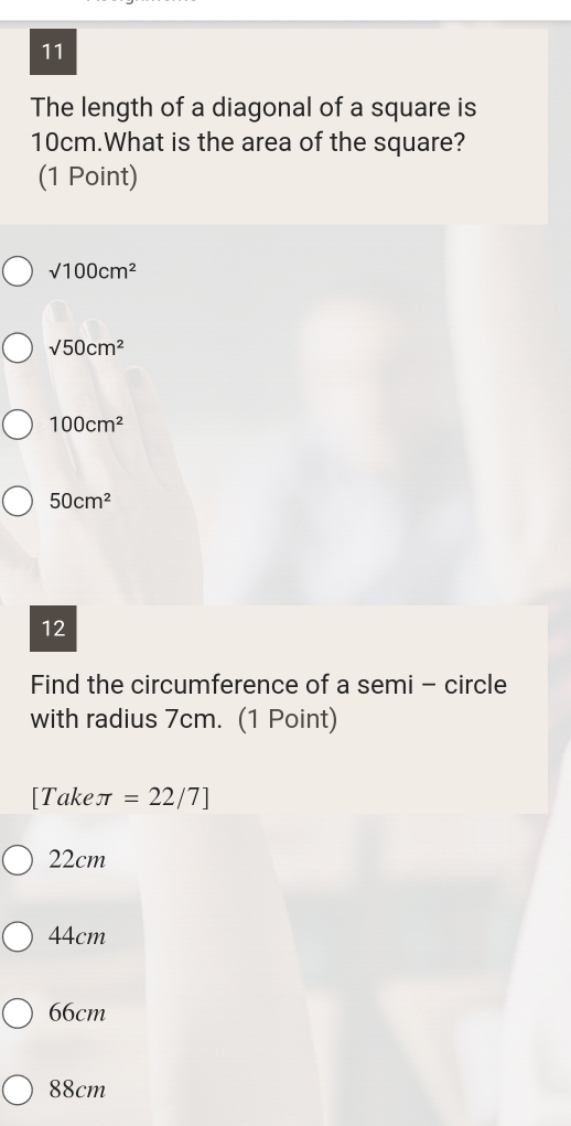 The length of a diagonal of a square is
10cm.What is the area of the square?
(1 Point)
sqrt(100)cm^2
sqrt(50)cm^2
100cm^2
50cm^2
12
Find the circumference of a semi - circle
with radius 7cm. (1 Point)
[Takeπ =22/7]
22cm
44cm
66cm
88cm