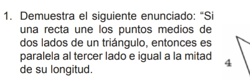 Demuestra el siguiente enunciado: “Si 
una recta une los puntos medios de 
dos lados de un triángulo, entonces es 
paralela al tercer lado e igual a la mitad 
de su longitud.