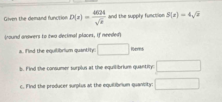 Given the demand function D(x)= 4624/sqrt(x)  and the supply function S(x)=4sqrt(x)
(round answers to two decimal places, if needed) 
a. Find the equilibrium quantity: 
items 
b. Find the consumer surplus at the equilibrium quantity: ·s ·s 
c.Find the producer surplus at the equilibrium quantity: □