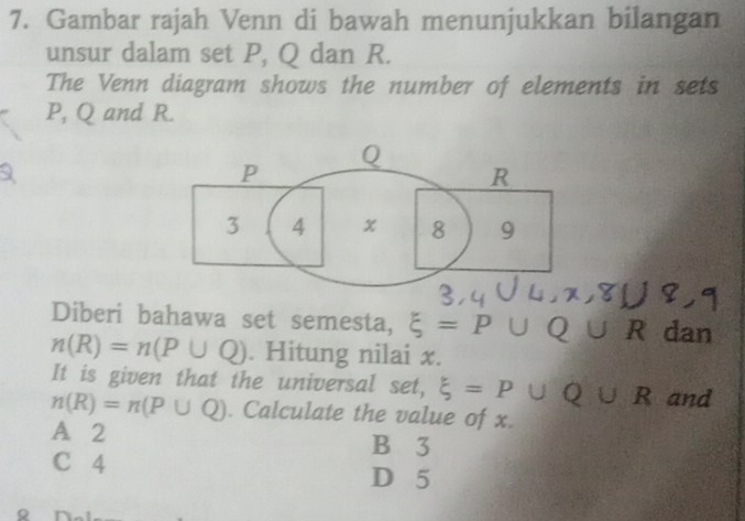 Gambar rajah Venn di bawah menunjukkan bilangan
unsur dalam set P, Q dan R.
The Venn diagram shows the number of elements in sets
P, Q and R.
P
Q
R
3 4 x 8 9
Diberi bahawa set semesta, xi =P∪ Q∪ R dan
n(R)=n(P∪ Q). Hitung nilai x.
It is given that the universal set, xi =P∪ Q∪ R and
n(R)=n(P∪ Q). Calculate the value of x.
A 2 B 3
C 4
D 5