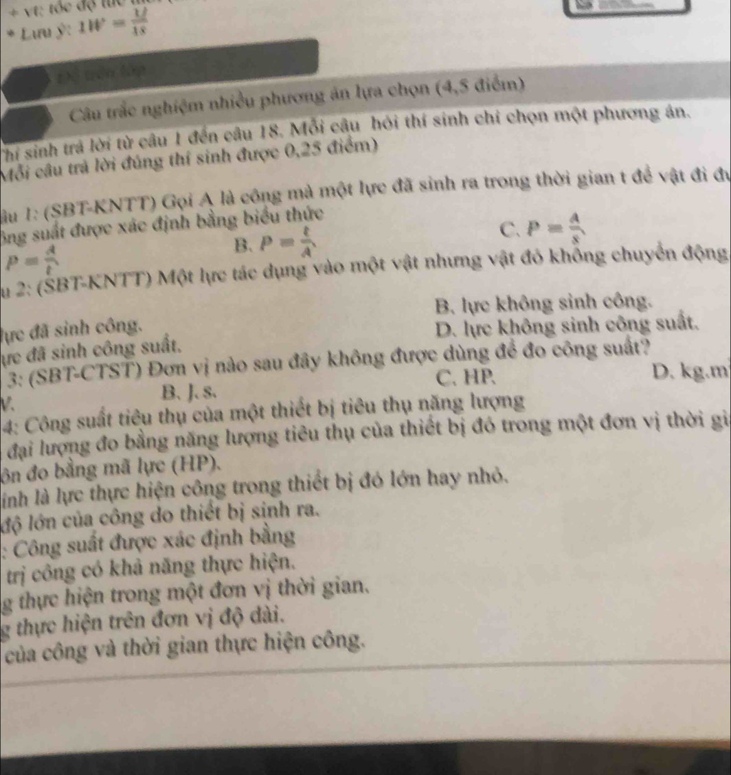 Lưu ý: 1W= (1/)/18 
Đị trên lập
Câu trắc nghiệm nhiều phương án lựa chọn (4,5 điểm)
Thí sinh trả lời từ câu 1 đến câu 18. Mỗi câu hỏi thí sinh chỉ chọn một phương án.
Mỗi câu trả lời đúng thí sinh được 0,25 điểm)
lầu 1: (SBT-KNTT) Gọi A là công mà một lực đã sinh ra trong thời gian t để vật đi đự
ông suất được xác định bằng biểu thức
C.
B. P= t/A  P= A/s 
P= A/t 
Âu 2: (ŠBT-KNTT) Một lực tác dụng vào một vật nhưng vật đó khống chuyển động.
B. lực không sinh công.
lực đã sinh công. D. lực không sinh công suất.
ực đã sinh công suất.
3: (SBT-CTST) Đơn vị nào sau đây không được dùng để đo công suất?
C. HP. D. kg.m
V.
B. J. s.
4: Công suất tiêu thụ của một thiết bị tiêu thụ năng lượng
đại lượng đo bằng năng lượng tiêu thụ của thiết bị đó trong một đơn vị thời gia
ôn đo bằng mã lực (HP).
linh là lực thực hiện công trong thiết bị đó lớn hay nhỏ.
lộ lớn của công do thiết bị sinh ra.
: Công suất được xác định bằng
trị công có khả năng thực hiện.
g thực hiện trong một đơn vị thời gian.
g thực hiện trên đơn vị độ dài.
của công và thời gian thực hiện công.