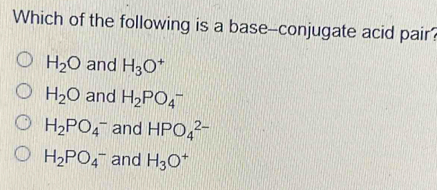 Which of the following is a base--conjugate acid pair?
H_2O and H_3O^+
H_2O and H_2PO_4^(-
H_2)PO_4^(- and HPO_4^(2-)
H_2)PO_4^(- and H_3)O^+