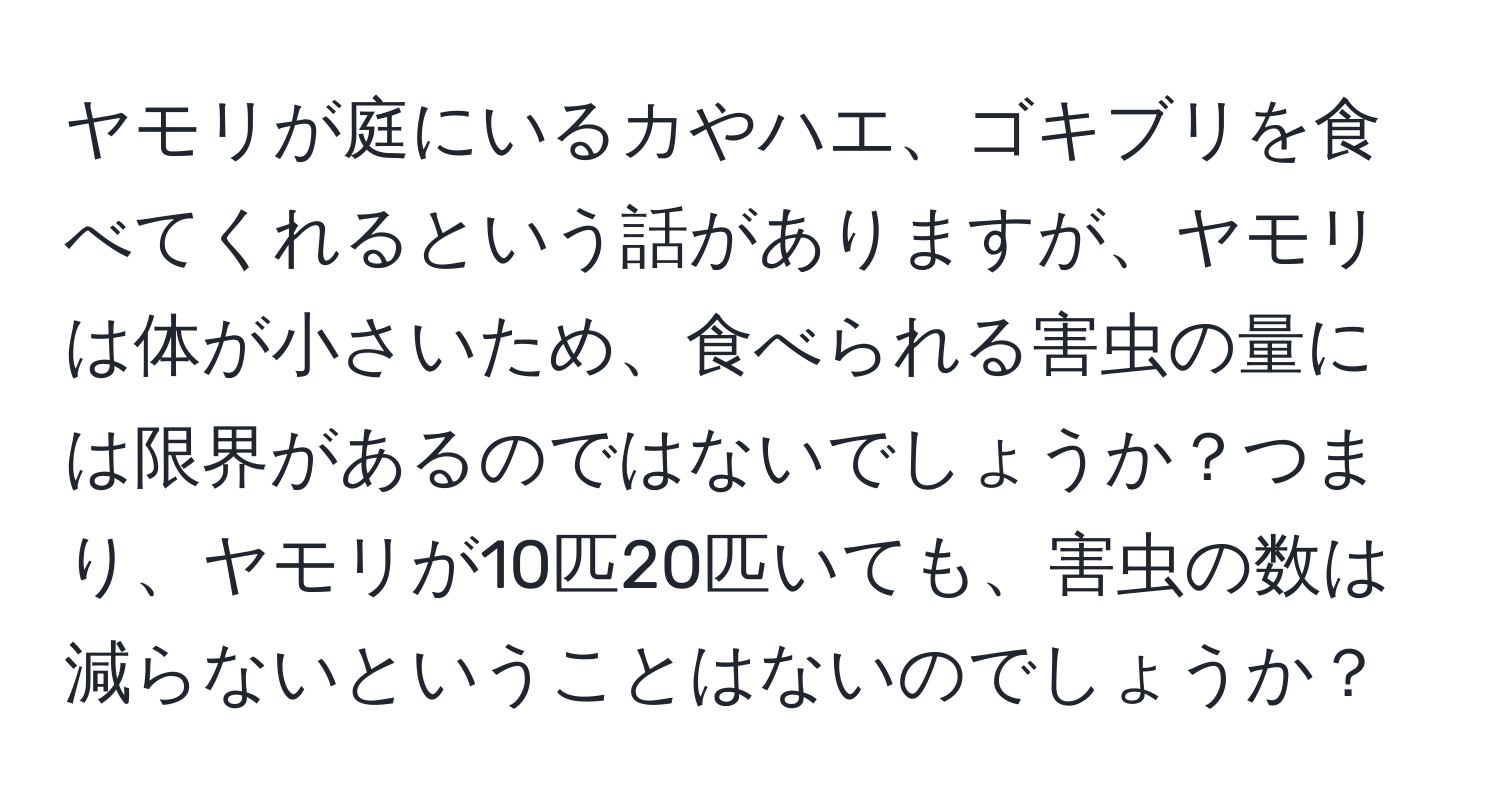 ヤモリが庭にいるカやハエ、ゴキブリを食べてくれるという話がありますが、ヤモリは体が小さいため、食べられる害虫の量には限界があるのではないでしょうか？つまり、ヤモリが10匹20匹いても、害虫の数は減らないということはないのでしょうか？