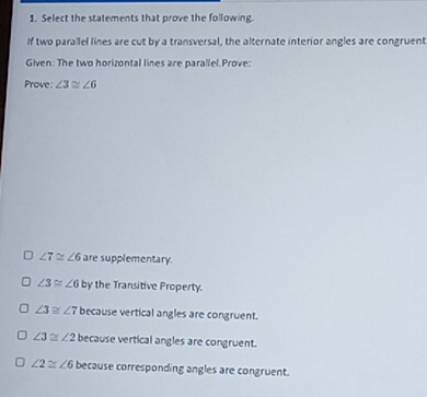 Select the statements that prove the following.
If two parallel lines are cut by a transversal, the alternate interior angles are congruent
Given: The two horizontal lines are parallel.Prove:
Prove: ∠ 3≌ ∠ 6
∠ 7≌ ∠ 6 are supplementary.
∠ 3≌ ∠ 6 by the Transitive Property.
∠ 3≌ ∠ 7 because vertical angles are congruent.
∠ 3≌ ∠ 2 because vertical angles are congruent.
∠ 2≌ ∠ 6 because corresponding angles are congruent.