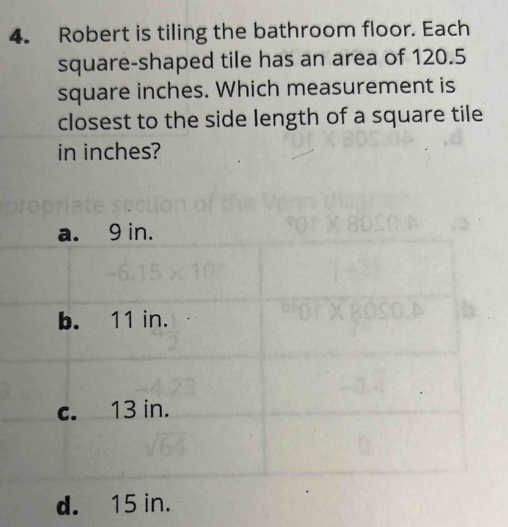 Robert is tiling the bathroom floor. Each
square-shaped tile has an area of 120.5
square inches. Which measurement is
closest to the side length of a square tile
in inches?
d. 15 in.